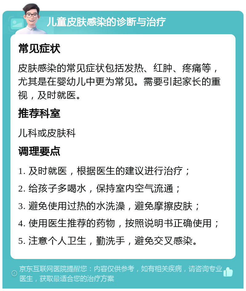 儿童皮肤感染的诊断与治疗 常见症状 皮肤感染的常见症状包括发热、红肿、疼痛等，尤其是在婴幼儿中更为常见。需要引起家长的重视，及时就医。 推荐科室 儿科或皮肤科 调理要点 1. 及时就医，根据医生的建议进行治疗； 2. 给孩子多喝水，保持室内空气流通； 3. 避免使用过热的水洗澡，避免摩擦皮肤； 4. 使用医生推荐的药物，按照说明书正确使用； 5. 注意个人卫生，勤洗手，避免交叉感染。