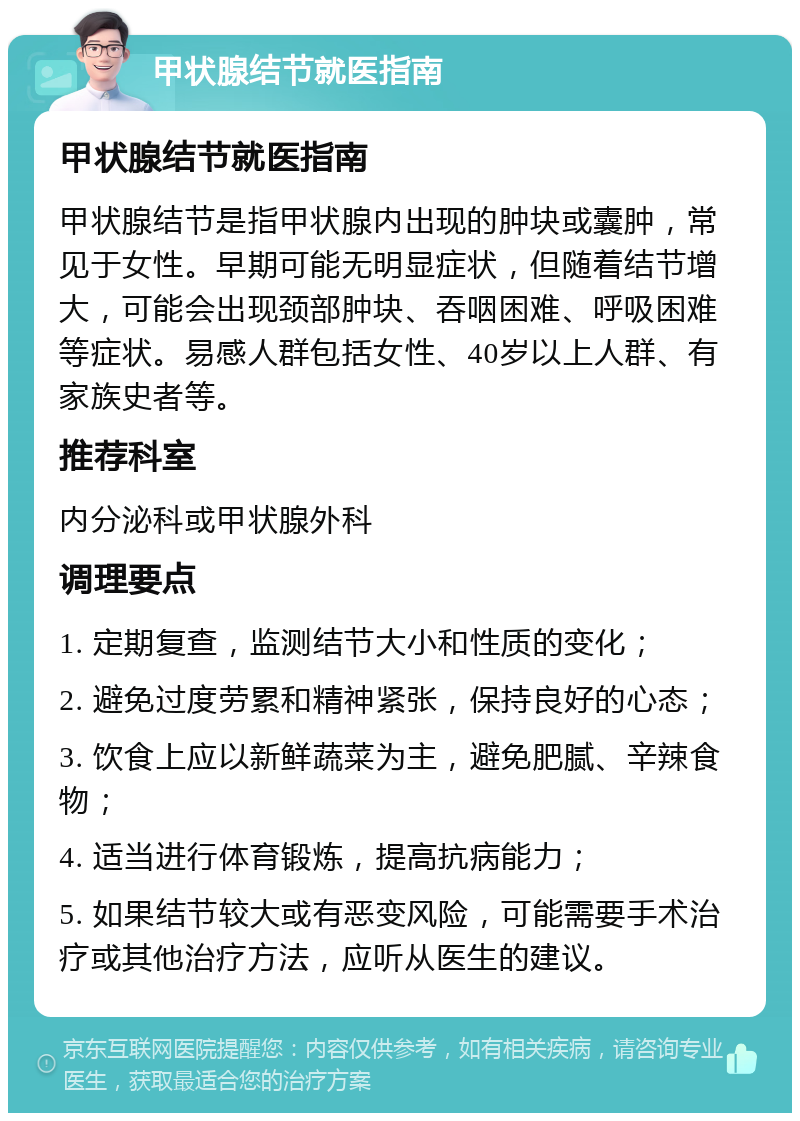 甲状腺结节就医指南 甲状腺结节就医指南 甲状腺结节是指甲状腺内出现的肿块或囊肿，常见于女性。早期可能无明显症状，但随着结节增大，可能会出现颈部肿块、吞咽困难、呼吸困难等症状。易感人群包括女性、40岁以上人群、有家族史者等。 推荐科室 内分泌科或甲状腺外科 调理要点 1. 定期复查，监测结节大小和性质的变化； 2. 避免过度劳累和精神紧张，保持良好的心态； 3. 饮食上应以新鲜蔬菜为主，避免肥腻、辛辣食物； 4. 适当进行体育锻炼，提高抗病能力； 5. 如果结节较大或有恶变风险，可能需要手术治疗或其他治疗方法，应听从医生的建议。