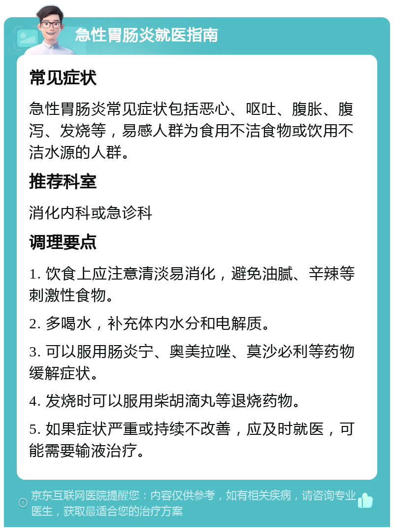 急性胃肠炎就医指南 常见症状 急性胃肠炎常见症状包括恶心、呕吐、腹胀、腹泻、发烧等，易感人群为食用不洁食物或饮用不洁水源的人群。 推荐科室 消化内科或急诊科 调理要点 1. 饮食上应注意清淡易消化，避免油腻、辛辣等刺激性食物。 2. 多喝水，补充体内水分和电解质。 3. 可以服用肠炎宁、奥美拉唑、莫沙必利等药物缓解症状。 4. 发烧时可以服用柴胡滴丸等退烧药物。 5. 如果症状严重或持续不改善，应及时就医，可能需要输液治疗。