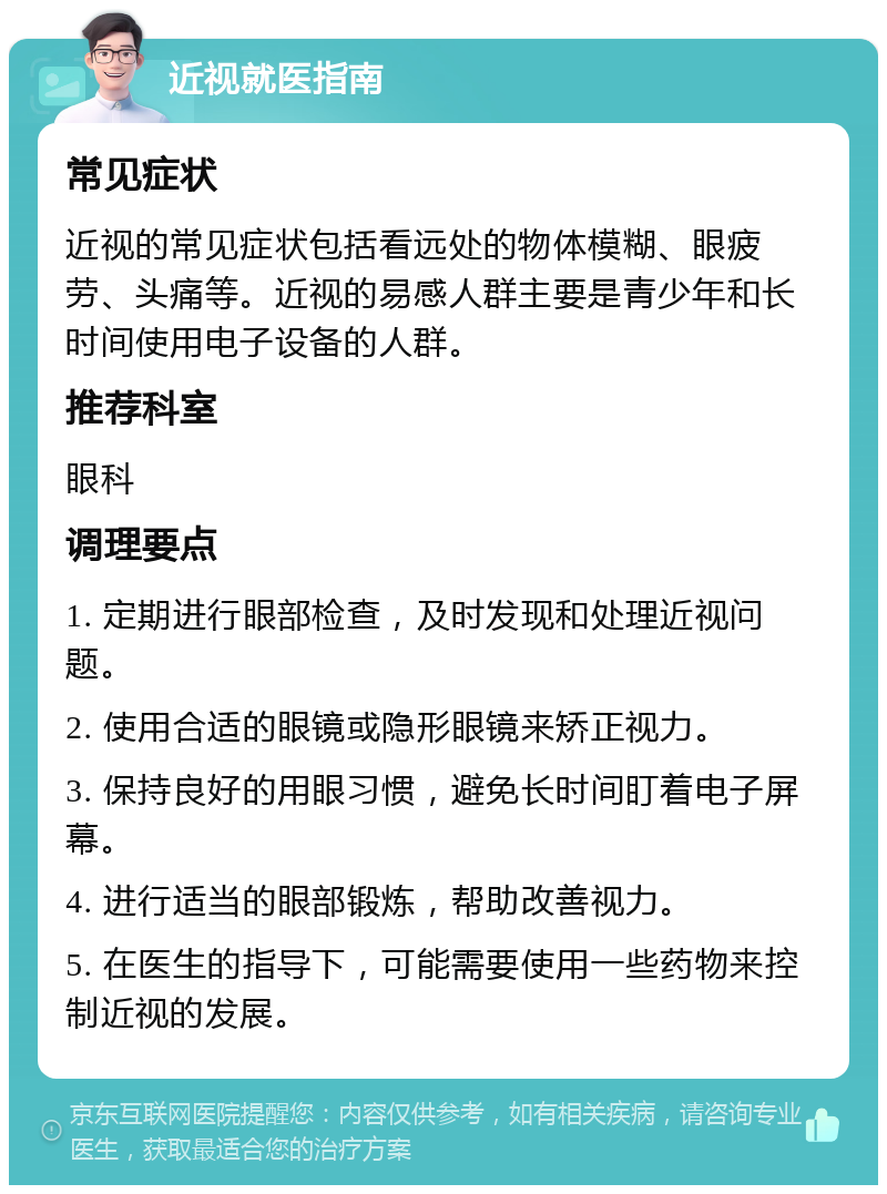 近视就医指南 常见症状 近视的常见症状包括看远处的物体模糊、眼疲劳、头痛等。近视的易感人群主要是青少年和长时间使用电子设备的人群。 推荐科室 眼科 调理要点 1. 定期进行眼部检查，及时发现和处理近视问题。 2. 使用合适的眼镜或隐形眼镜来矫正视力。 3. 保持良好的用眼习惯，避免长时间盯着电子屏幕。 4. 进行适当的眼部锻炼，帮助改善视力。 5. 在医生的指导下，可能需要使用一些药物来控制近视的发展。