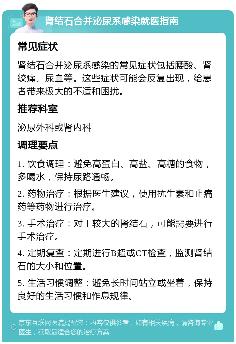 肾结石合并泌尿系感染就医指南 常见症状 肾结石合并泌尿系感染的常见症状包括腰酸、肾绞痛、尿血等。这些症状可能会反复出现，给患者带来极大的不适和困扰。 推荐科室 泌尿外科或肾内科 调理要点 1. 饮食调理：避免高蛋白、高盐、高糖的食物，多喝水，保持尿路通畅。 2. 药物治疗：根据医生建议，使用抗生素和止痛药等药物进行治疗。 3. 手术治疗：对于较大的肾结石，可能需要进行手术治疗。 4. 定期复查：定期进行B超或CT检查，监测肾结石的大小和位置。 5. 生活习惯调整：避免长时间站立或坐着，保持良好的生活习惯和作息规律。