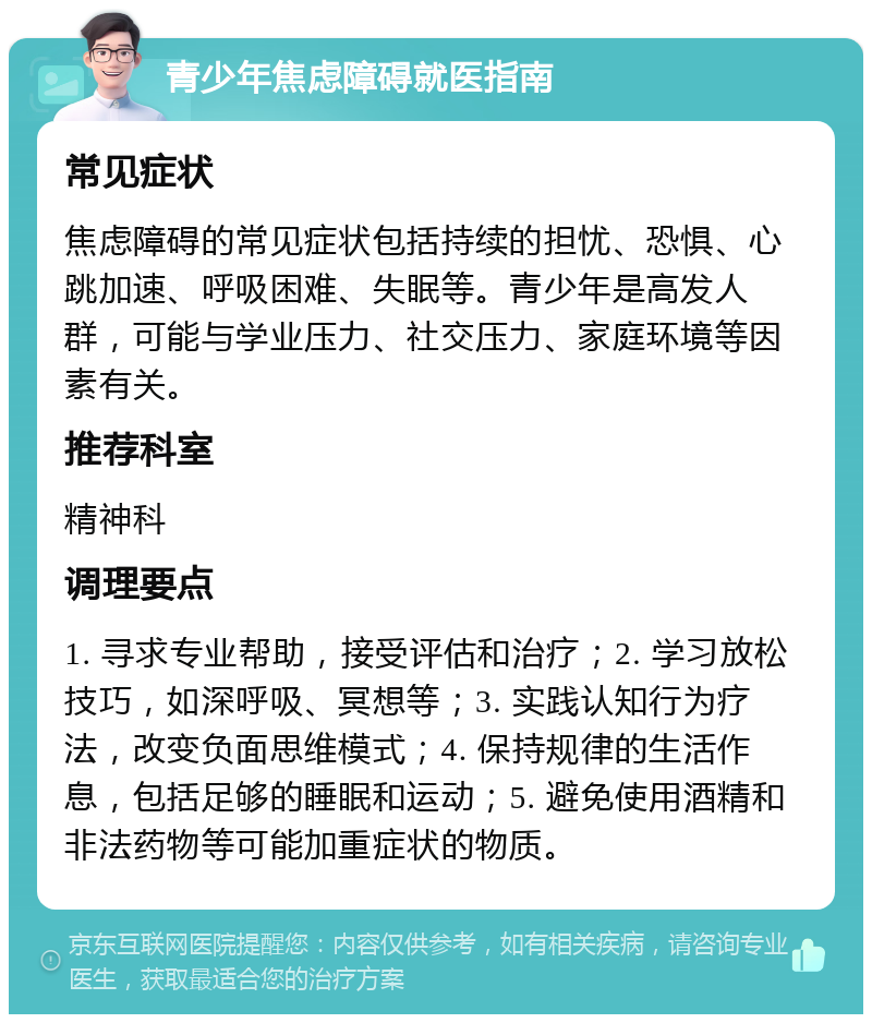 青少年焦虑障碍就医指南 常见症状 焦虑障碍的常见症状包括持续的担忧、恐惧、心跳加速、呼吸困难、失眠等。青少年是高发人群，可能与学业压力、社交压力、家庭环境等因素有关。 推荐科室 精神科 调理要点 1. 寻求专业帮助，接受评估和治疗；2. 学习放松技巧，如深呼吸、冥想等；3. 实践认知行为疗法，改变负面思维模式；4. 保持规律的生活作息，包括足够的睡眠和运动；5. 避免使用酒精和非法药物等可能加重症状的物质。