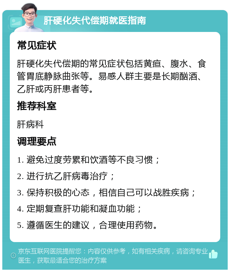 肝硬化失代偿期就医指南 常见症状 肝硬化失代偿期的常见症状包括黄疸、腹水、食管胃底静脉曲张等。易感人群主要是长期酗酒、乙肝或丙肝患者等。 推荐科室 肝病科 调理要点 1. 避免过度劳累和饮酒等不良习惯； 2. 进行抗乙肝病毒治疗； 3. 保持积极的心态，相信自己可以战胜疾病； 4. 定期复查肝功能和凝血功能； 5. 遵循医生的建议，合理使用药物。