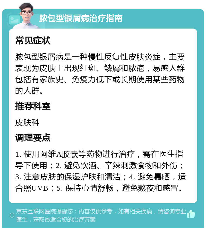 脓包型银屑病治疗指南 常见症状 脓包型银屑病是一种慢性反复性皮肤炎症，主要表现为皮肤上出现红斑、鳞屑和脓疱，易感人群包括有家族史、免疫力低下或长期使用某些药物的人群。 推荐科室 皮肤科 调理要点 1. 使用阿维A胶囊等药物进行治疗，需在医生指导下使用；2. 避免饮酒、辛辣刺激食物和外伤；3. 注意皮肤的保湿护肤和清洁；4. 避免暴晒，适合照UVB；5. 保持心情舒畅，避免熬夜和感冒。