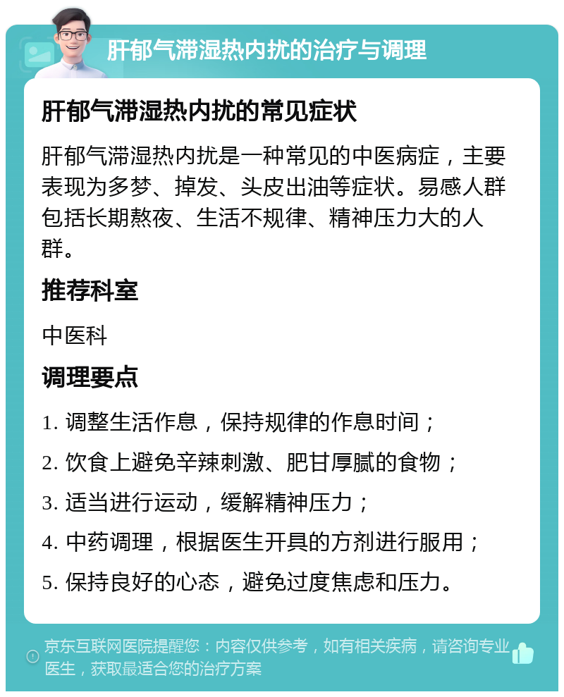 肝郁气滞湿热内扰的治疗与调理 肝郁气滞湿热内扰的常见症状 肝郁气滞湿热内扰是一种常见的中医病症，主要表现为多梦、掉发、头皮出油等症状。易感人群包括长期熬夜、生活不规律、精神压力大的人群。 推荐科室 中医科 调理要点 1. 调整生活作息，保持规律的作息时间； 2. 饮食上避免辛辣刺激、肥甘厚腻的食物； 3. 适当进行运动，缓解精神压力； 4. 中药调理，根据医生开具的方剂进行服用； 5. 保持良好的心态，避免过度焦虑和压力。