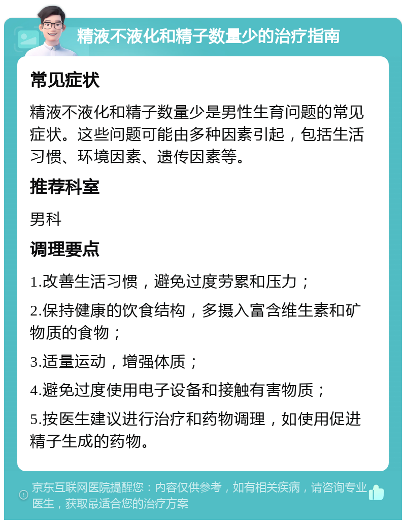 精液不液化和精子数量少的治疗指南 常见症状 精液不液化和精子数量少是男性生育问题的常见症状。这些问题可能由多种因素引起，包括生活习惯、环境因素、遗传因素等。 推荐科室 男科 调理要点 1.改善生活习惯，避免过度劳累和压力； 2.保持健康的饮食结构，多摄入富含维生素和矿物质的食物； 3.适量运动，增强体质； 4.避免过度使用电子设备和接触有害物质； 5.按医生建议进行治疗和药物调理，如使用促进精子生成的药物。