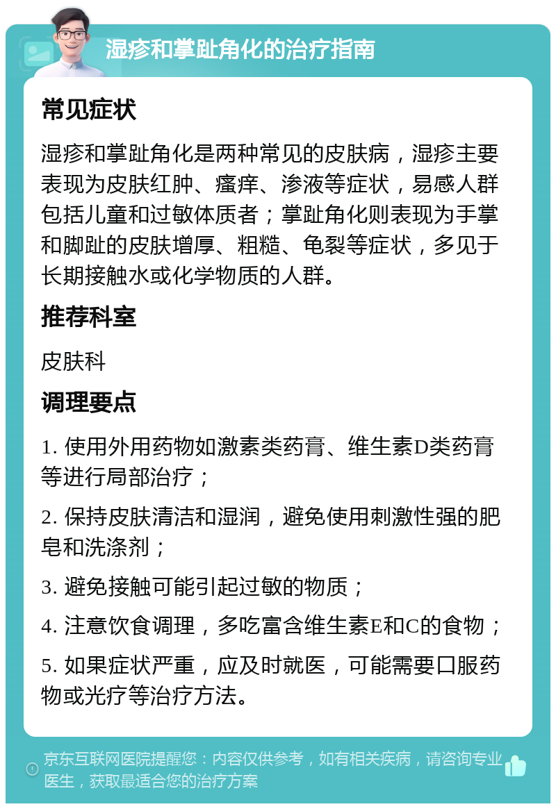 湿疹和掌趾角化的治疗指南 常见症状 湿疹和掌趾角化是两种常见的皮肤病，湿疹主要表现为皮肤红肿、瘙痒、渗液等症状，易感人群包括儿童和过敏体质者；掌趾角化则表现为手掌和脚趾的皮肤增厚、粗糙、龟裂等症状，多见于长期接触水或化学物质的人群。 推荐科室 皮肤科 调理要点 1. 使用外用药物如激素类药膏、维生素D类药膏等进行局部治疗； 2. 保持皮肤清洁和湿润，避免使用刺激性强的肥皂和洗涤剂； 3. 避免接触可能引起过敏的物质； 4. 注意饮食调理，多吃富含维生素E和C的食物； 5. 如果症状严重，应及时就医，可能需要口服药物或光疗等治疗方法。