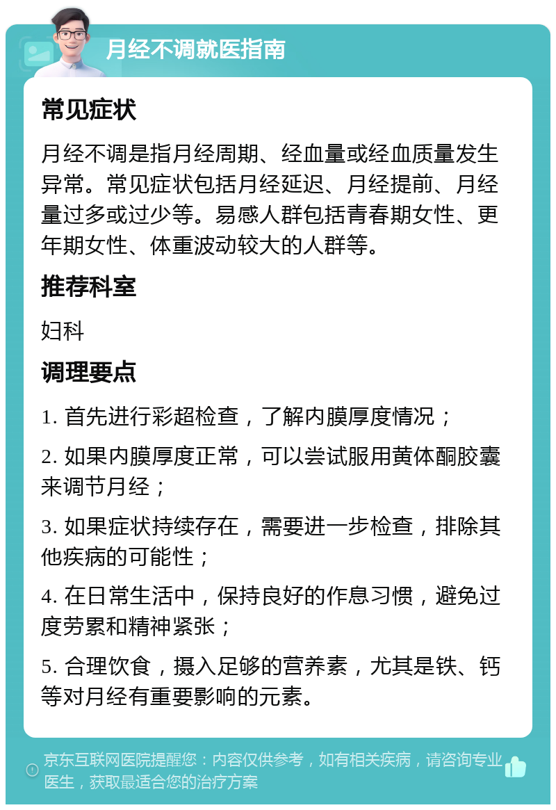 月经不调就医指南 常见症状 月经不调是指月经周期、经血量或经血质量发生异常。常见症状包括月经延迟、月经提前、月经量过多或过少等。易感人群包括青春期女性、更年期女性、体重波动较大的人群等。 推荐科室 妇科 调理要点 1. 首先进行彩超检查，了解内膜厚度情况； 2. 如果内膜厚度正常，可以尝试服用黄体酮胶囊来调节月经； 3. 如果症状持续存在，需要进一步检查，排除其他疾病的可能性； 4. 在日常生活中，保持良好的作息习惯，避免过度劳累和精神紧张； 5. 合理饮食，摄入足够的营养素，尤其是铁、钙等对月经有重要影响的元素。