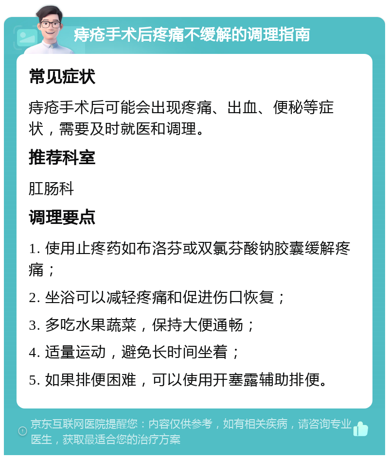 痔疮手术后疼痛不缓解的调理指南 常见症状 痔疮手术后可能会出现疼痛、出血、便秘等症状，需要及时就医和调理。 推荐科室 肛肠科 调理要点 1. 使用止疼药如布洛芬或双氯芬酸钠胶囊缓解疼痛； 2. 坐浴可以减轻疼痛和促进伤口恢复； 3. 多吃水果蔬菜，保持大便通畅； 4. 适量运动，避免长时间坐着； 5. 如果排便困难，可以使用开塞露辅助排便。