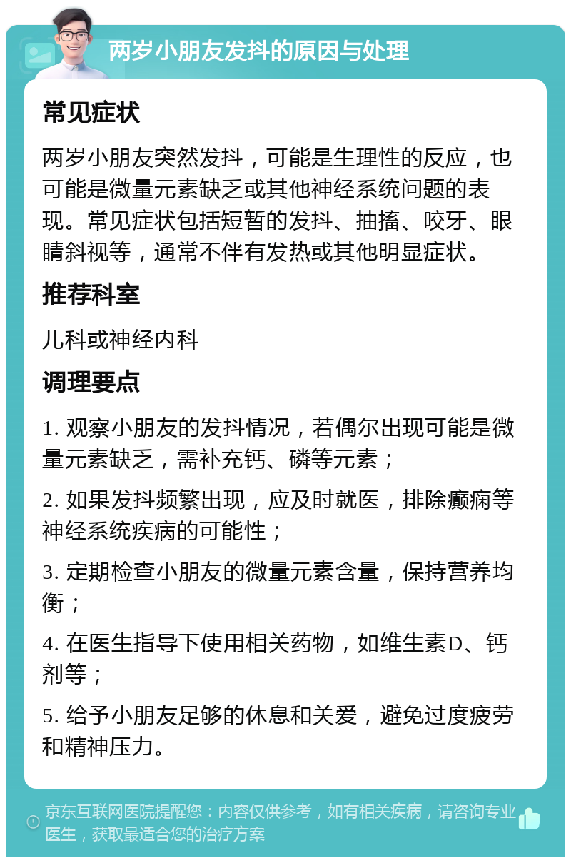 两岁小朋友发抖的原因与处理 常见症状 两岁小朋友突然发抖，可能是生理性的反应，也可能是微量元素缺乏或其他神经系统问题的表现。常见症状包括短暂的发抖、抽搐、咬牙、眼睛斜视等，通常不伴有发热或其他明显症状。 推荐科室 儿科或神经内科 调理要点 1. 观察小朋友的发抖情况，若偶尔出现可能是微量元素缺乏，需补充钙、磷等元素； 2. 如果发抖频繁出现，应及时就医，排除癫痫等神经系统疾病的可能性； 3. 定期检查小朋友的微量元素含量，保持营养均衡； 4. 在医生指导下使用相关药物，如维生素D、钙剂等； 5. 给予小朋友足够的休息和关爱，避免过度疲劳和精神压力。