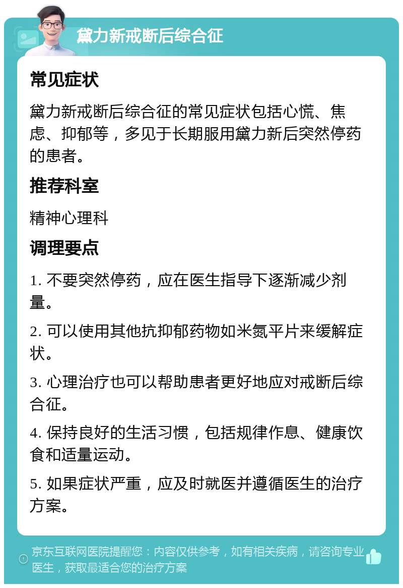 黛力新戒断后综合征 常见症状 黛力新戒断后综合征的常见症状包括心慌、焦虑、抑郁等，多见于长期服用黛力新后突然停药的患者。 推荐科室 精神心理科 调理要点 1. 不要突然停药，应在医生指导下逐渐减少剂量。 2. 可以使用其他抗抑郁药物如米氮平片来缓解症状。 3. 心理治疗也可以帮助患者更好地应对戒断后综合征。 4. 保持良好的生活习惯，包括规律作息、健康饮食和适量运动。 5. 如果症状严重，应及时就医并遵循医生的治疗方案。