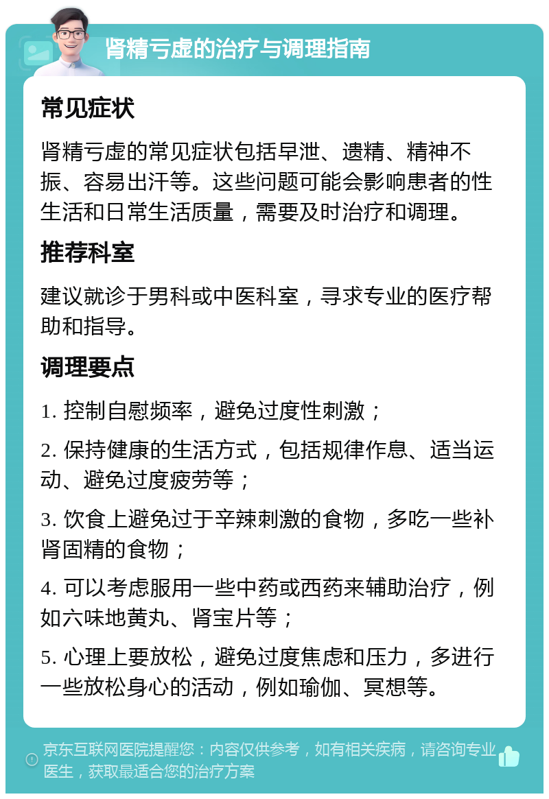 肾精亏虚的治疗与调理指南 常见症状 肾精亏虚的常见症状包括早泄、遗精、精神不振、容易出汗等。这些问题可能会影响患者的性生活和日常生活质量，需要及时治疗和调理。 推荐科室 建议就诊于男科或中医科室，寻求专业的医疗帮助和指导。 调理要点 1. 控制自慰频率，避免过度性刺激； 2. 保持健康的生活方式，包括规律作息、适当运动、避免过度疲劳等； 3. 饮食上避免过于辛辣刺激的食物，多吃一些补肾固精的食物； 4. 可以考虑服用一些中药或西药来辅助治疗，例如六味地黄丸、肾宝片等； 5. 心理上要放松，避免过度焦虑和压力，多进行一些放松身心的活动，例如瑜伽、冥想等。