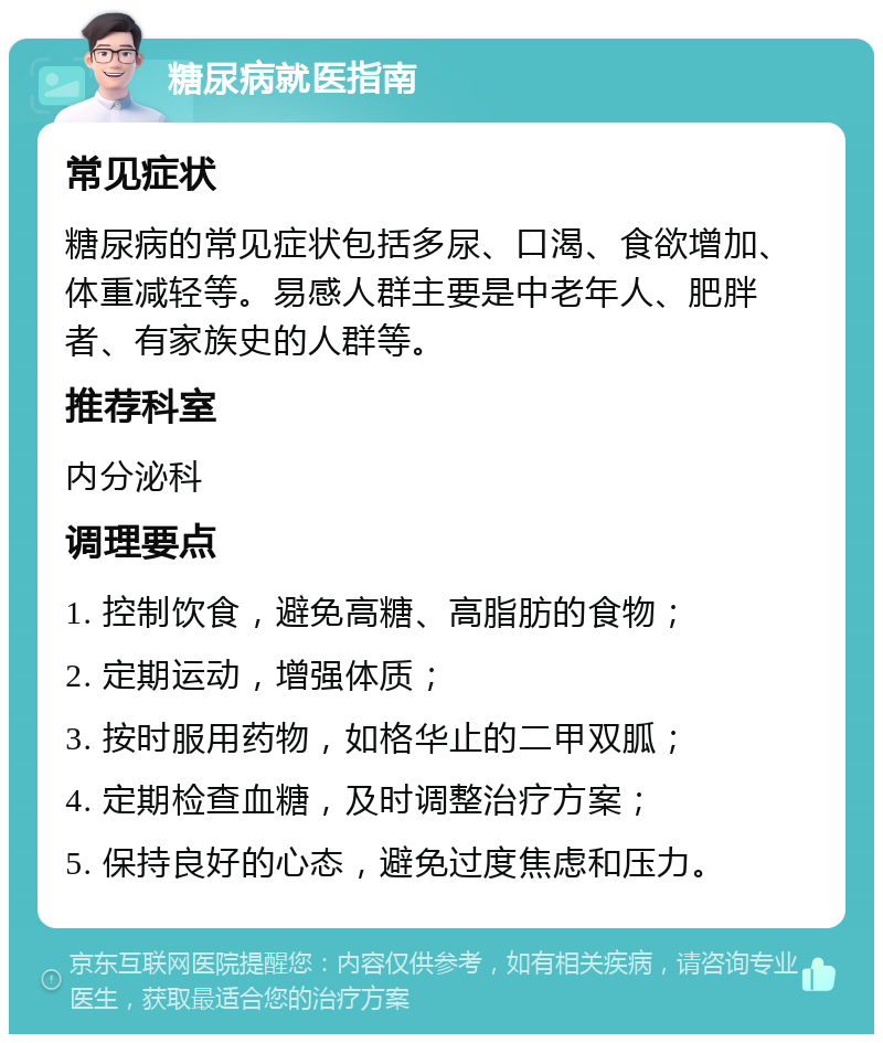 糖尿病就医指南 常见症状 糖尿病的常见症状包括多尿、口渴、食欲增加、体重减轻等。易感人群主要是中老年人、肥胖者、有家族史的人群等。 推荐科室 内分泌科 调理要点 1. 控制饮食，避免高糖、高脂肪的食物； 2. 定期运动，增强体质； 3. 按时服用药物，如格华止的二甲双胍； 4. 定期检查血糖，及时调整治疗方案； 5. 保持良好的心态，避免过度焦虑和压力。