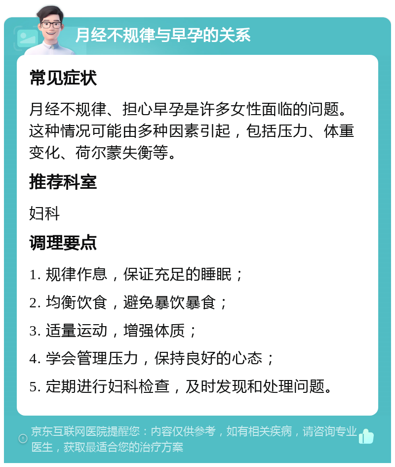 月经不规律与早孕的关系 常见症状 月经不规律、担心早孕是许多女性面临的问题。这种情况可能由多种因素引起，包括压力、体重变化、荷尔蒙失衡等。 推荐科室 妇科 调理要点 1. 规律作息，保证充足的睡眠； 2. 均衡饮食，避免暴饮暴食； 3. 适量运动，增强体质； 4. 学会管理压力，保持良好的心态； 5. 定期进行妇科检查，及时发现和处理问题。