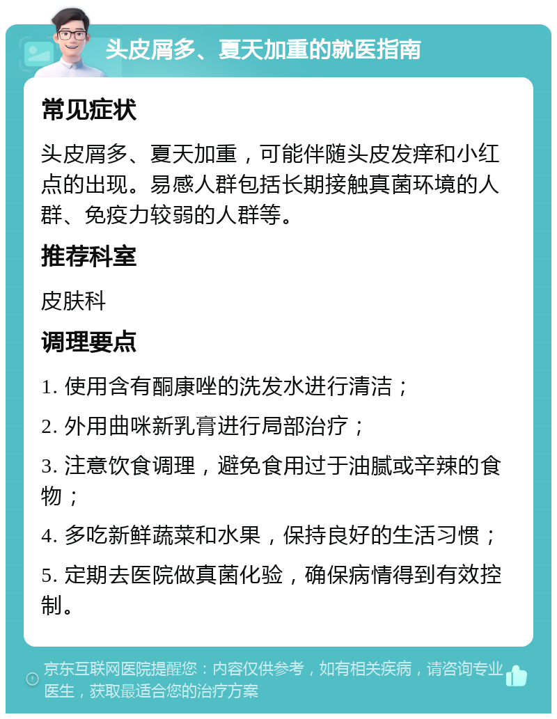 头皮屑多、夏天加重的就医指南 常见症状 头皮屑多、夏天加重，可能伴随头皮发痒和小红点的出现。易感人群包括长期接触真菌环境的人群、免疫力较弱的人群等。 推荐科室 皮肤科 调理要点 1. 使用含有酮康唑的洗发水进行清洁； 2. 外用曲咪新乳膏进行局部治疗； 3. 注意饮食调理，避免食用过于油腻或辛辣的食物； 4. 多吃新鲜蔬菜和水果，保持良好的生活习惯； 5. 定期去医院做真菌化验，确保病情得到有效控制。