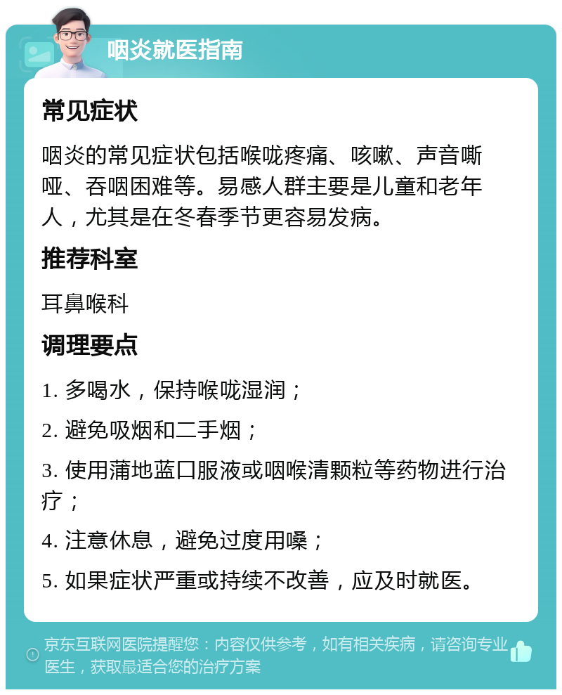 咽炎就医指南 常见症状 咽炎的常见症状包括喉咙疼痛、咳嗽、声音嘶哑、吞咽困难等。易感人群主要是儿童和老年人，尤其是在冬春季节更容易发病。 推荐科室 耳鼻喉科 调理要点 1. 多喝水，保持喉咙湿润； 2. 避免吸烟和二手烟； 3. 使用蒲地蓝口服液或咽喉清颗粒等药物进行治疗； 4. 注意休息，避免过度用嗓； 5. 如果症状严重或持续不改善，应及时就医。