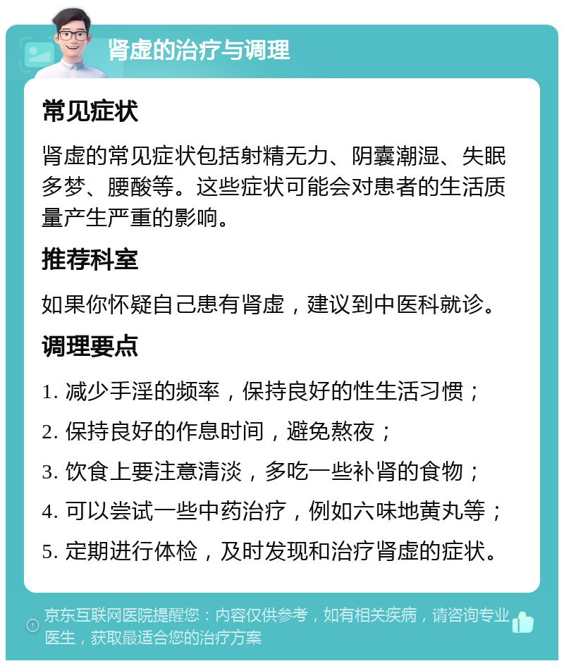 肾虚的治疗与调理 常见症状 肾虚的常见症状包括射精无力、阴囊潮湿、失眠多梦、腰酸等。这些症状可能会对患者的生活质量产生严重的影响。 推荐科室 如果你怀疑自己患有肾虚，建议到中医科就诊。 调理要点 1. 减少手淫的频率，保持良好的性生活习惯； 2. 保持良好的作息时间，避免熬夜； 3. 饮食上要注意清淡，多吃一些补肾的食物； 4. 可以尝试一些中药治疗，例如六味地黄丸等； 5. 定期进行体检，及时发现和治疗肾虚的症状。