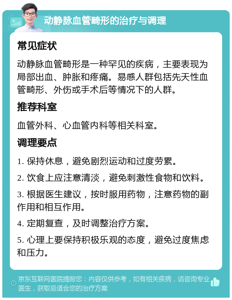 动静脉血管畸形的治疗与调理 常见症状 动静脉血管畸形是一种罕见的疾病，主要表现为局部出血、肿胀和疼痛。易感人群包括先天性血管畸形、外伤或手术后等情况下的人群。 推荐科室 血管外科、心血管内科等相关科室。 调理要点 1. 保持休息，避免剧烈运动和过度劳累。 2. 饮食上应注意清淡，避免刺激性食物和饮料。 3. 根据医生建议，按时服用药物，注意药物的副作用和相互作用。 4. 定期复查，及时调整治疗方案。 5. 心理上要保持积极乐观的态度，避免过度焦虑和压力。