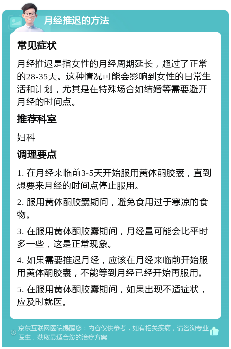 月经推迟的方法 常见症状 月经推迟是指女性的月经周期延长，超过了正常的28-35天。这种情况可能会影响到女性的日常生活和计划，尤其是在特殊场合如结婚等需要避开月经的时间点。 推荐科室 妇科 调理要点 1. 在月经来临前3-5天开始服用黄体酮胶囊，直到想要来月经的时间点停止服用。 2. 服用黄体酮胶囊期间，避免食用过于寒凉的食物。 3. 在服用黄体酮胶囊期间，月经量可能会比平时多一些，这是正常现象。 4. 如果需要推迟月经，应该在月经来临前开始服用黄体酮胶囊，不能等到月经已经开始再服用。 5. 在服用黄体酮胶囊期间，如果出现不适症状，应及时就医。