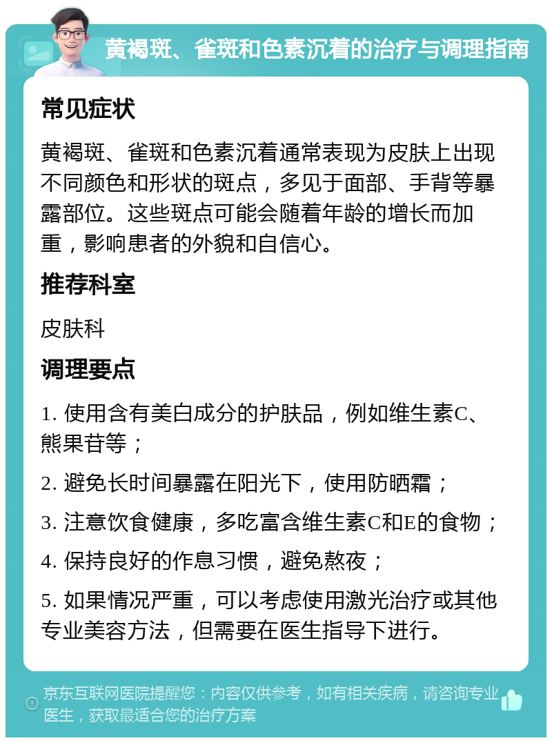 黄褐斑、雀斑和色素沉着的治疗与调理指南 常见症状 黄褐斑、雀斑和色素沉着通常表现为皮肤上出现不同颜色和形状的斑点，多见于面部、手背等暴露部位。这些斑点可能会随着年龄的增长而加重，影响患者的外貌和自信心。 推荐科室 皮肤科 调理要点 1. 使用含有美白成分的护肤品，例如维生素C、熊果苷等； 2. 避免长时间暴露在阳光下，使用防晒霜； 3. 注意饮食健康，多吃富含维生素C和E的食物； 4. 保持良好的作息习惯，避免熬夜； 5. 如果情况严重，可以考虑使用激光治疗或其他专业美容方法，但需要在医生指导下进行。