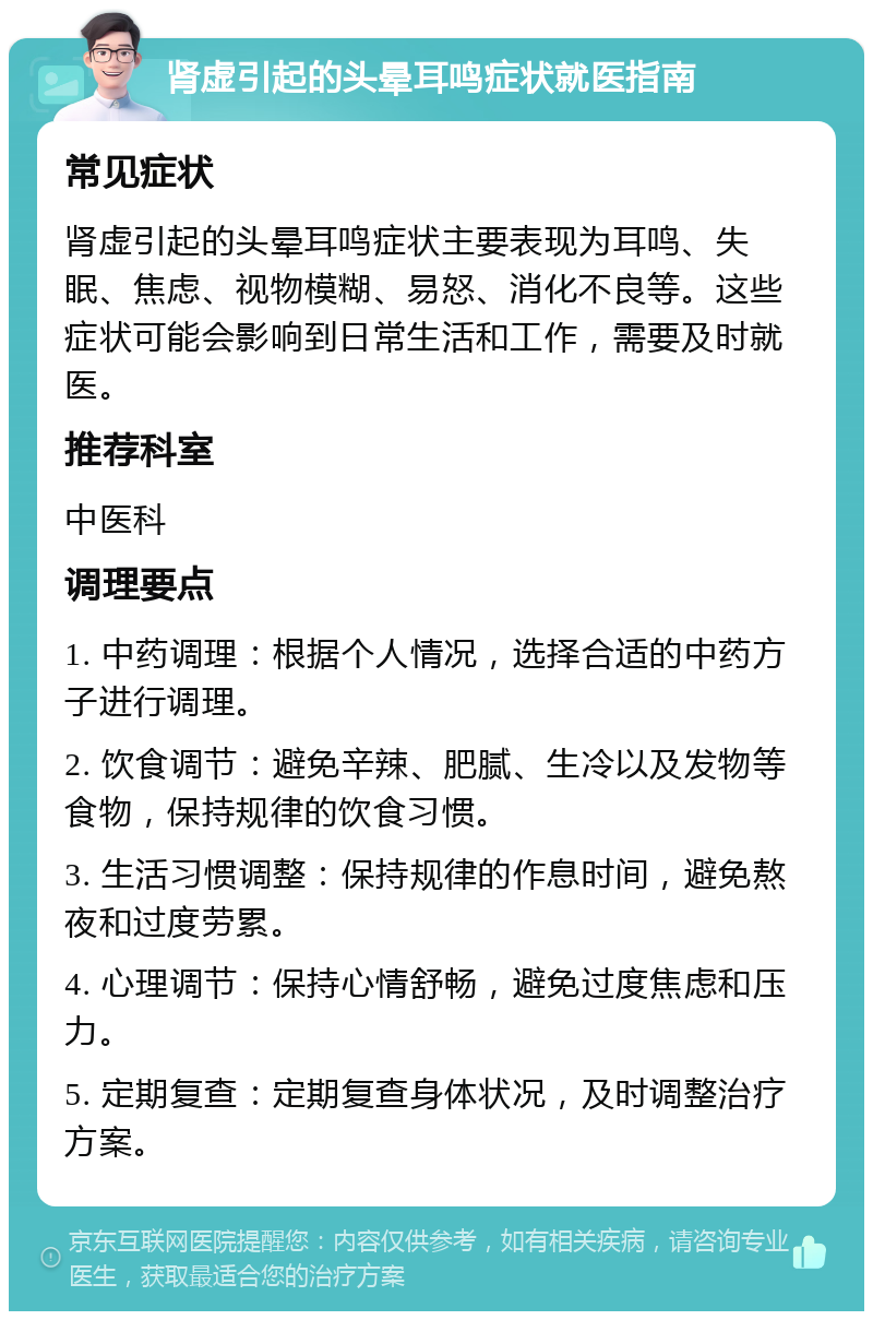 肾虚引起的头晕耳鸣症状就医指南 常见症状 肾虚引起的头晕耳鸣症状主要表现为耳鸣、失眠、焦虑、视物模糊、易怒、消化不良等。这些症状可能会影响到日常生活和工作，需要及时就医。 推荐科室 中医科 调理要点 1. 中药调理：根据个人情况，选择合适的中药方子进行调理。 2. 饮食调节：避免辛辣、肥腻、生冷以及发物等食物，保持规律的饮食习惯。 3. 生活习惯调整：保持规律的作息时间，避免熬夜和过度劳累。 4. 心理调节：保持心情舒畅，避免过度焦虑和压力。 5. 定期复查：定期复查身体状况，及时调整治疗方案。