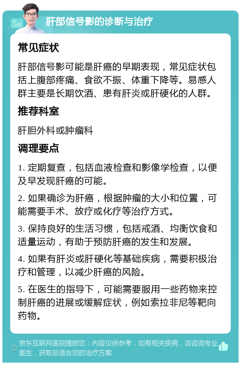 肝部信号影的诊断与治疗 常见症状 肝部信号影可能是肝癌的早期表现，常见症状包括上腹部疼痛、食欲不振、体重下降等。易感人群主要是长期饮酒、患有肝炎或肝硬化的人群。 推荐科室 肝胆外科或肿瘤科 调理要点 1. 定期复查，包括血液检查和影像学检查，以便及早发现肝癌的可能。 2. 如果确诊为肝癌，根据肿瘤的大小和位置，可能需要手术、放疗或化疗等治疗方式。 3. 保持良好的生活习惯，包括戒酒、均衡饮食和适量运动，有助于预防肝癌的发生和发展。 4. 如果有肝炎或肝硬化等基础疾病，需要积极治疗和管理，以减少肝癌的风险。 5. 在医生的指导下，可能需要服用一些药物来控制肝癌的进展或缓解症状，例如索拉非尼等靶向药物。