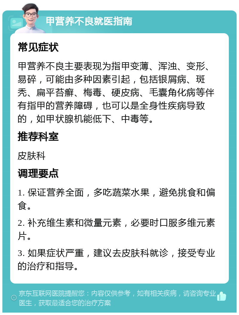 甲营养不良就医指南 常见症状 甲营养不良主要表现为指甲变薄、浑浊、变形、易碎，可能由多种因素引起，包括银屑病、斑秃、扁平苔癣、梅毒、硬皮病、毛囊角化病等伴有指甲的营养障碍，也可以是全身性疾病导致的，如甲状腺机能低下、中毒等。 推荐科室 皮肤科 调理要点 1. 保证营养全面，多吃蔬菜水果，避免挑食和偏食。 2. 补充维生素和微量元素，必要时口服多维元素片。 3. 如果症状严重，建议去皮肤科就诊，接受专业的治疗和指导。