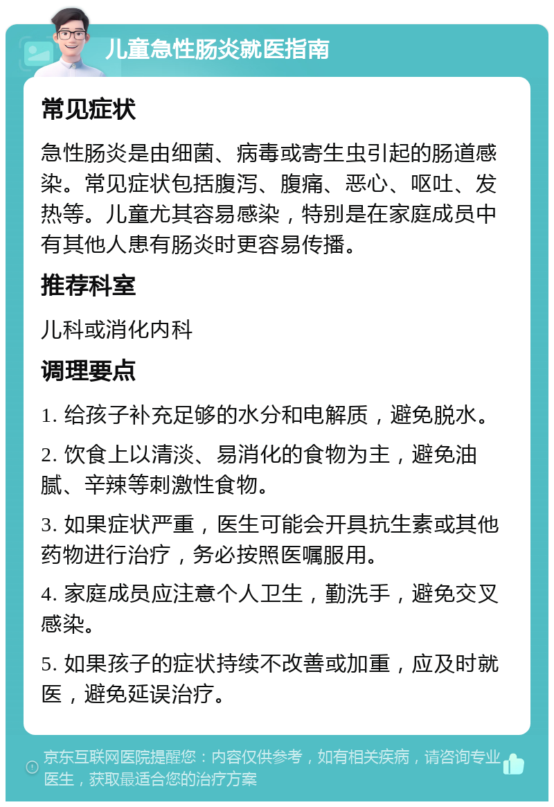 儿童急性肠炎就医指南 常见症状 急性肠炎是由细菌、病毒或寄生虫引起的肠道感染。常见症状包括腹泻、腹痛、恶心、呕吐、发热等。儿童尤其容易感染，特别是在家庭成员中有其他人患有肠炎时更容易传播。 推荐科室 儿科或消化内科 调理要点 1. 给孩子补充足够的水分和电解质，避免脱水。 2. 饮食上以清淡、易消化的食物为主，避免油腻、辛辣等刺激性食物。 3. 如果症状严重，医生可能会开具抗生素或其他药物进行治疗，务必按照医嘱服用。 4. 家庭成员应注意个人卫生，勤洗手，避免交叉感染。 5. 如果孩子的症状持续不改善或加重，应及时就医，避免延误治疗。