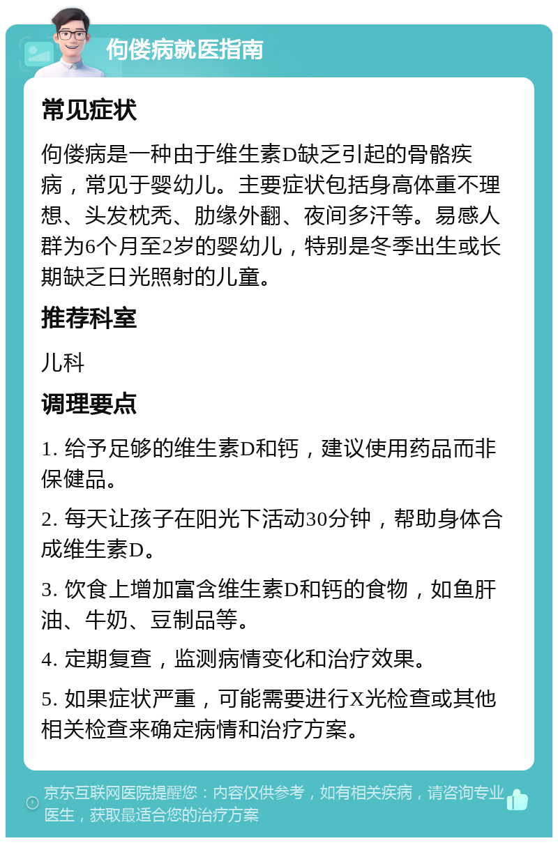 佝偻病就医指南 常见症状 佝偻病是一种由于维生素D缺乏引起的骨骼疾病，常见于婴幼儿。主要症状包括身高体重不理想、头发枕秃、肋缘外翻、夜间多汗等。易感人群为6个月至2岁的婴幼儿，特别是冬季出生或长期缺乏日光照射的儿童。 推荐科室 儿科 调理要点 1. 给予足够的维生素D和钙，建议使用药品而非保健品。 2. 每天让孩子在阳光下活动30分钟，帮助身体合成维生素D。 3. 饮食上增加富含维生素D和钙的食物，如鱼肝油、牛奶、豆制品等。 4. 定期复查，监测病情变化和治疗效果。 5. 如果症状严重，可能需要进行X光检查或其他相关检查来确定病情和治疗方案。