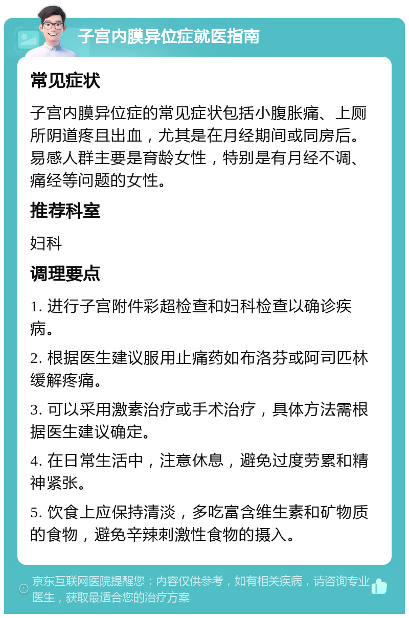 子宫内膜异位症就医指南 常见症状 子宫内膜异位症的常见症状包括小腹胀痛、上厕所阴道疼且出血，尤其是在月经期间或同房后。易感人群主要是育龄女性，特别是有月经不调、痛经等问题的女性。 推荐科室 妇科 调理要点 1. 进行子宫附件彩超检查和妇科检查以确诊疾病。 2. 根据医生建议服用止痛药如布洛芬或阿司匹林缓解疼痛。 3. 可以采用激素治疗或手术治疗，具体方法需根据医生建议确定。 4. 在日常生活中，注意休息，避免过度劳累和精神紧张。 5. 饮食上应保持清淡，多吃富含维生素和矿物质的食物，避免辛辣刺激性食物的摄入。