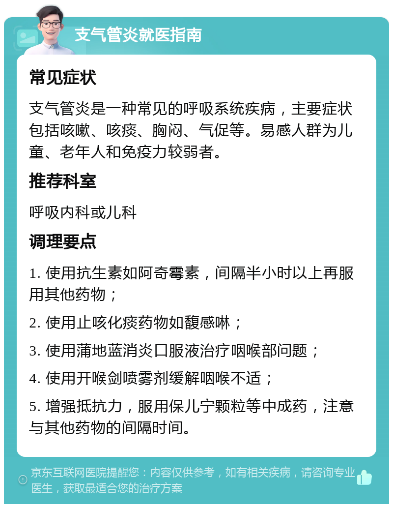 支气管炎就医指南 常见症状 支气管炎是一种常见的呼吸系统疾病，主要症状包括咳嗽、咳痰、胸闷、气促等。易感人群为儿童、老年人和免疫力较弱者。 推荐科室 呼吸内科或儿科 调理要点 1. 使用抗生素如阿奇霉素，间隔半小时以上再服用其他药物； 2. 使用止咳化痰药物如馥感啉； 3. 使用蒲地蓝消炎口服液治疗咽喉部问题； 4. 使用开喉剑喷雾剂缓解咽喉不适； 5. 增强抵抗力，服用保儿宁颗粒等中成药，注意与其他药物的间隔时间。