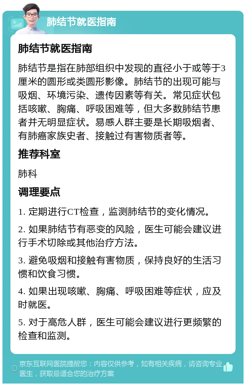 肺结节就医指南 肺结节就医指南 肺结节是指在肺部组织中发现的直径小于或等于3厘米的圆形或类圆形影像。肺结节的出现可能与吸烟、环境污染、遗传因素等有关。常见症状包括咳嗽、胸痛、呼吸困难等，但大多数肺结节患者并无明显症状。易感人群主要是长期吸烟者、有肺癌家族史者、接触过有害物质者等。 推荐科室 肺科 调理要点 1. 定期进行CT检查，监测肺结节的变化情况。 2. 如果肺结节有恶变的风险，医生可能会建议进行手术切除或其他治疗方法。 3. 避免吸烟和接触有害物质，保持良好的生活习惯和饮食习惯。 4. 如果出现咳嗽、胸痛、呼吸困难等症状，应及时就医。 5. 对于高危人群，医生可能会建议进行更频繁的检查和监测。