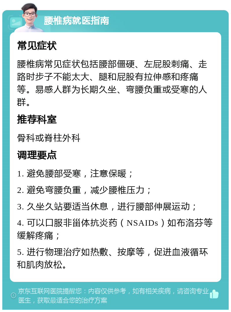 腰椎病就医指南 常见症状 腰椎病常见症状包括腰部僵硬、左屁股刺痛、走路时步子不能太大、腿和屁股有拉伸感和疼痛等。易感人群为长期久坐、弯腰负重或受寒的人群。 推荐科室 骨科或脊柱外科 调理要点 1. 避免腰部受寒，注意保暖； 2. 避免弯腰负重，减少腰椎压力； 3. 久坐久站要适当休息，进行腰部伸展运动； 4. 可以口服非甾体抗炎药（NSAIDs）如布洛芬等缓解疼痛； 5. 进行物理治疗如热敷、按摩等，促进血液循环和肌肉放松。