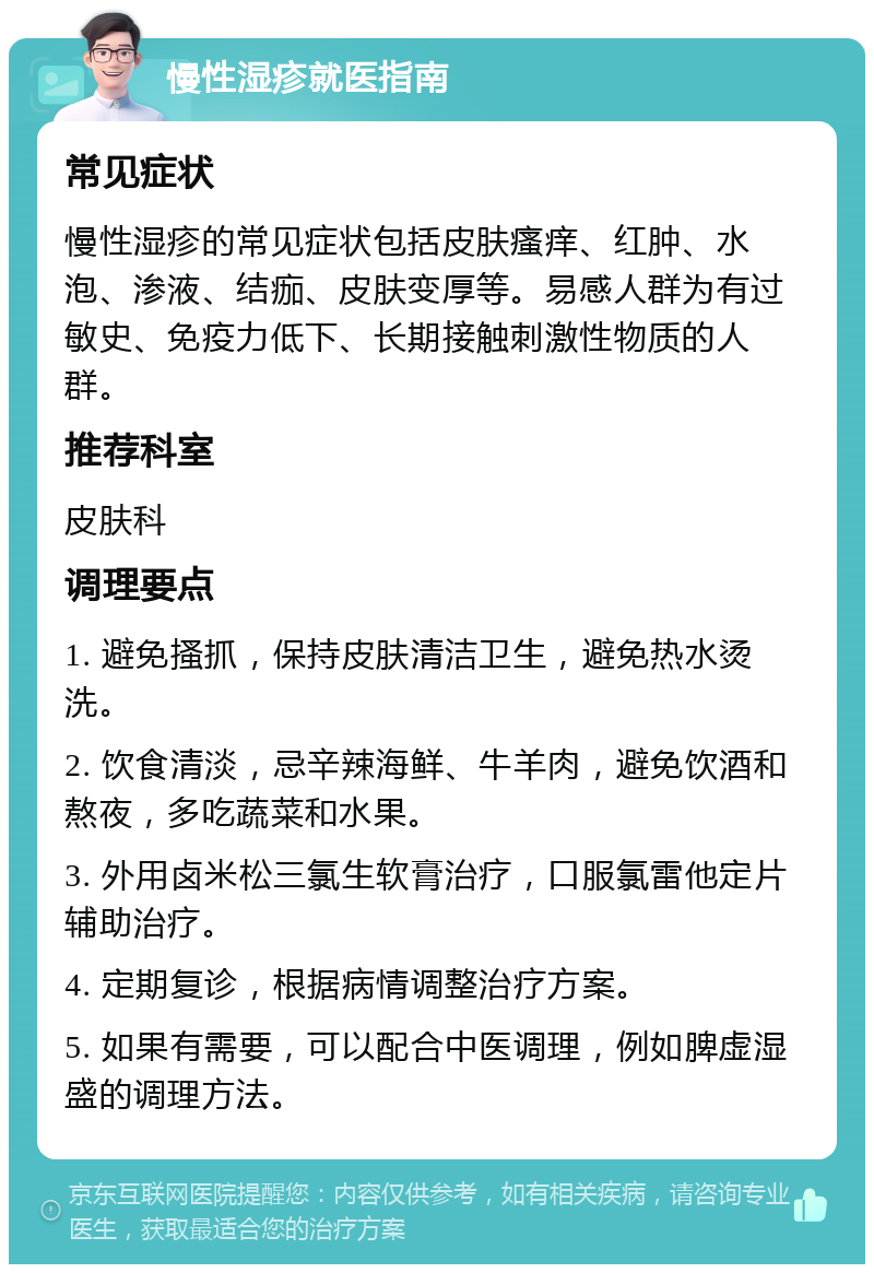 慢性湿疹就医指南 常见症状 慢性湿疹的常见症状包括皮肤瘙痒、红肿、水泡、渗液、结痂、皮肤变厚等。易感人群为有过敏史、免疫力低下、长期接触刺激性物质的人群。 推荐科室 皮肤科 调理要点 1. 避免搔抓，保持皮肤清洁卫生，避免热水烫洗。 2. 饮食清淡，忌辛辣海鲜、牛羊肉，避免饮酒和熬夜，多吃蔬菜和水果。 3. 外用卤米松三氯生软膏治疗，口服氯雷他定片辅助治疗。 4. 定期复诊，根据病情调整治疗方案。 5. 如果有需要，可以配合中医调理，例如脾虚湿盛的调理方法。