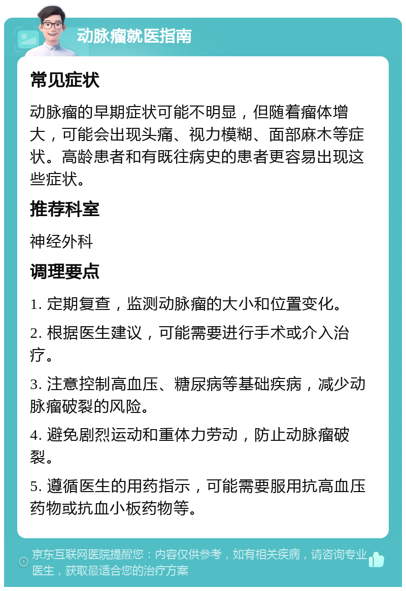 动脉瘤就医指南 常见症状 动脉瘤的早期症状可能不明显，但随着瘤体增大，可能会出现头痛、视力模糊、面部麻木等症状。高龄患者和有既往病史的患者更容易出现这些症状。 推荐科室 神经外科 调理要点 1. 定期复查，监测动脉瘤的大小和位置变化。 2. 根据医生建议，可能需要进行手术或介入治疗。 3. 注意控制高血压、糖尿病等基础疾病，减少动脉瘤破裂的风险。 4. 避免剧烈运动和重体力劳动，防止动脉瘤破裂。 5. 遵循医生的用药指示，可能需要服用抗高血压药物或抗血小板药物等。