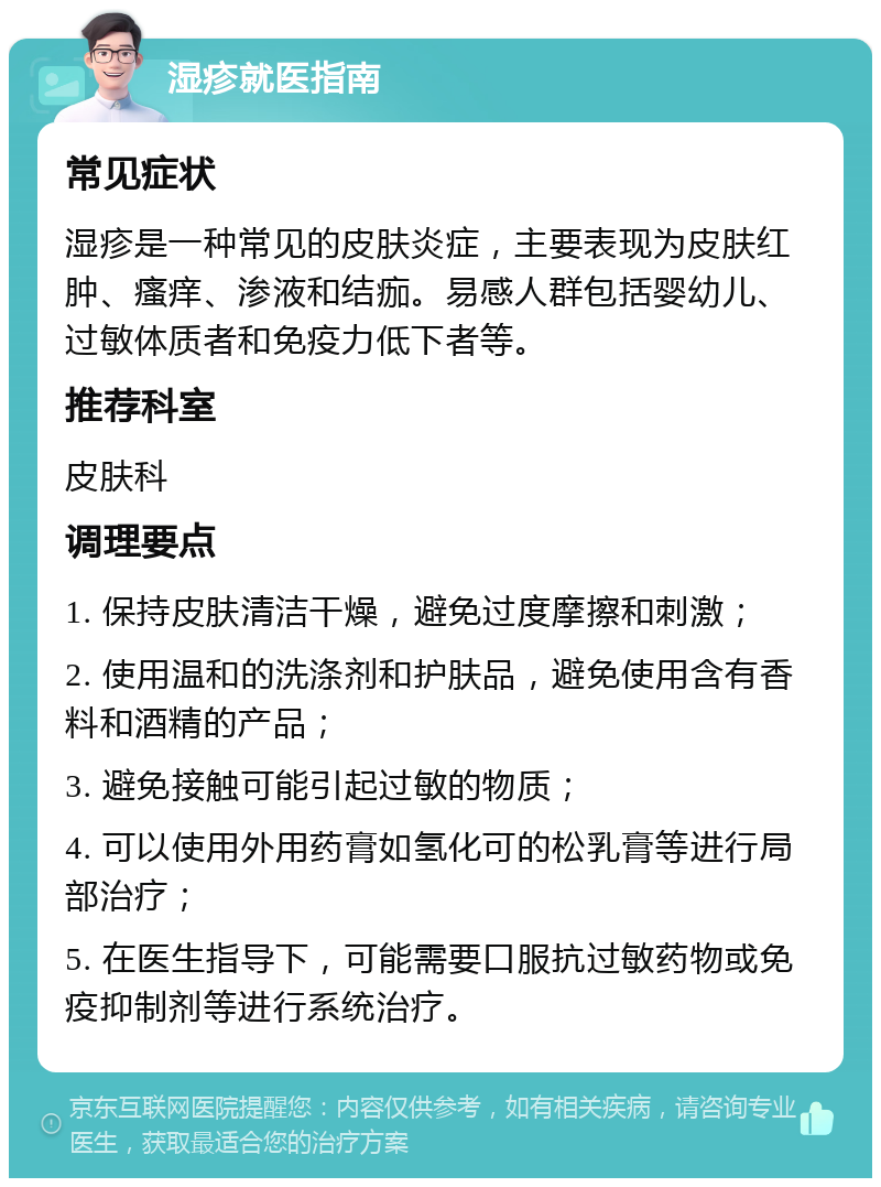 湿疹就医指南 常见症状 湿疹是一种常见的皮肤炎症，主要表现为皮肤红肿、瘙痒、渗液和结痂。易感人群包括婴幼儿、过敏体质者和免疫力低下者等。 推荐科室 皮肤科 调理要点 1. 保持皮肤清洁干燥，避免过度摩擦和刺激； 2. 使用温和的洗涤剂和护肤品，避免使用含有香料和酒精的产品； 3. 避免接触可能引起过敏的物质； 4. 可以使用外用药膏如氢化可的松乳膏等进行局部治疗； 5. 在医生指导下，可能需要口服抗过敏药物或免疫抑制剂等进行系统治疗。