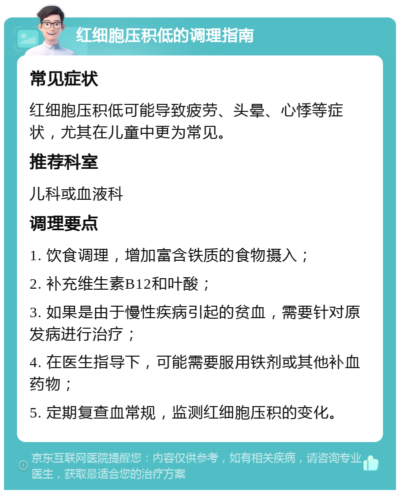 红细胞压积低的调理指南 常见症状 红细胞压积低可能导致疲劳、头晕、心悸等症状，尤其在儿童中更为常见。 推荐科室 儿科或血液科 调理要点 1. 饮食调理，增加富含铁质的食物摄入； 2. 补充维生素B12和叶酸； 3. 如果是由于慢性疾病引起的贫血，需要针对原发病进行治疗； 4. 在医生指导下，可能需要服用铁剂或其他补血药物； 5. 定期复查血常规，监测红细胞压积的变化。