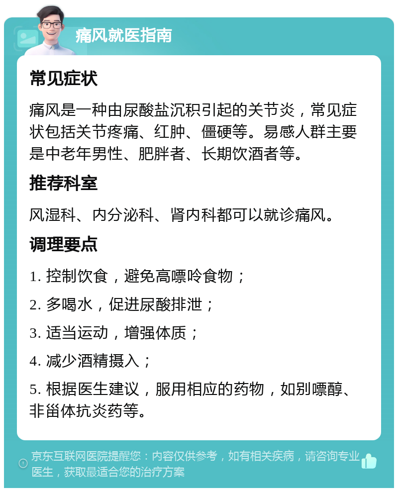 痛风就医指南 常见症状 痛风是一种由尿酸盐沉积引起的关节炎，常见症状包括关节疼痛、红肿、僵硬等。易感人群主要是中老年男性、肥胖者、长期饮酒者等。 推荐科室 风湿科、内分泌科、肾内科都可以就诊痛风。 调理要点 1. 控制饮食，避免高嘌呤食物； 2. 多喝水，促进尿酸排泄； 3. 适当运动，增强体质； 4. 减少酒精摄入； 5. 根据医生建议，服用相应的药物，如别嘌醇、非甾体抗炎药等。