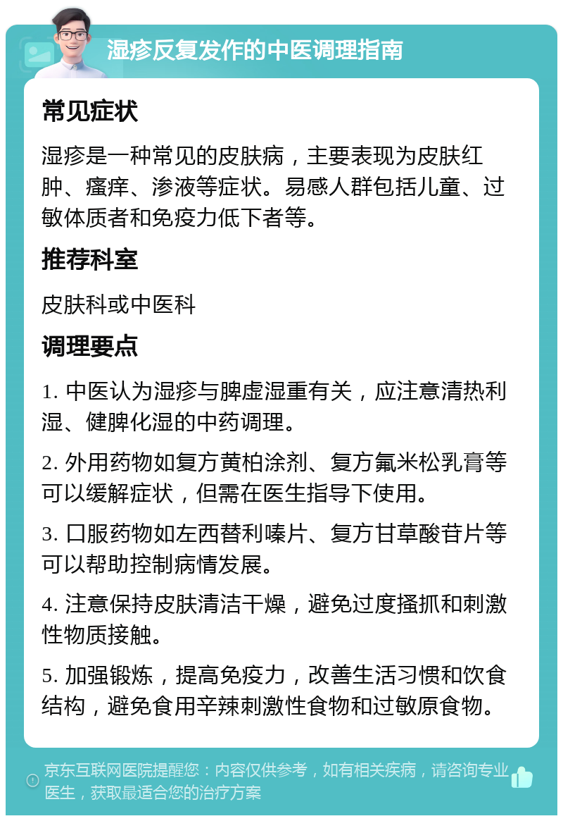 湿疹反复发作的中医调理指南 常见症状 湿疹是一种常见的皮肤病，主要表现为皮肤红肿、瘙痒、渗液等症状。易感人群包括儿童、过敏体质者和免疫力低下者等。 推荐科室 皮肤科或中医科 调理要点 1. 中医认为湿疹与脾虚湿重有关，应注意清热利湿、健脾化湿的中药调理。 2. 外用药物如复方黄柏涂剂、复方氟米松乳膏等可以缓解症状，但需在医生指导下使用。 3. 口服药物如左西替利嗪片、复方甘草酸苷片等可以帮助控制病情发展。 4. 注意保持皮肤清洁干燥，避免过度搔抓和刺激性物质接触。 5. 加强锻炼，提高免疫力，改善生活习惯和饮食结构，避免食用辛辣刺激性食物和过敏原食物。