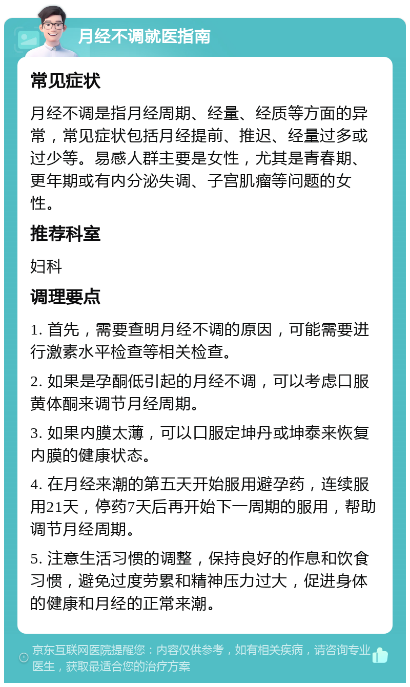 月经不调就医指南 常见症状 月经不调是指月经周期、经量、经质等方面的异常，常见症状包括月经提前、推迟、经量过多或过少等。易感人群主要是女性，尤其是青春期、更年期或有内分泌失调、子宫肌瘤等问题的女性。 推荐科室 妇科 调理要点 1. 首先，需要查明月经不调的原因，可能需要进行激素水平检查等相关检查。 2. 如果是孕酮低引起的月经不调，可以考虑口服黄体酮来调节月经周期。 3. 如果内膜太薄，可以口服定坤丹或坤泰来恢复内膜的健康状态。 4. 在月经来潮的第五天开始服用避孕药，连续服用21天，停药7天后再开始下一周期的服用，帮助调节月经周期。 5. 注意生活习惯的调整，保持良好的作息和饮食习惯，避免过度劳累和精神压力过大，促进身体的健康和月经的正常来潮。