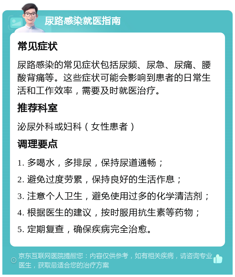 尿路感染就医指南 常见症状 尿路感染的常见症状包括尿频、尿急、尿痛、腰酸背痛等。这些症状可能会影响到患者的日常生活和工作效率，需要及时就医治疗。 推荐科室 泌尿外科或妇科（女性患者） 调理要点 1. 多喝水，多排尿，保持尿道通畅； 2. 避免过度劳累，保持良好的生活作息； 3. 注意个人卫生，避免使用过多的化学清洁剂； 4. 根据医生的建议，按时服用抗生素等药物； 5. 定期复查，确保疾病完全治愈。