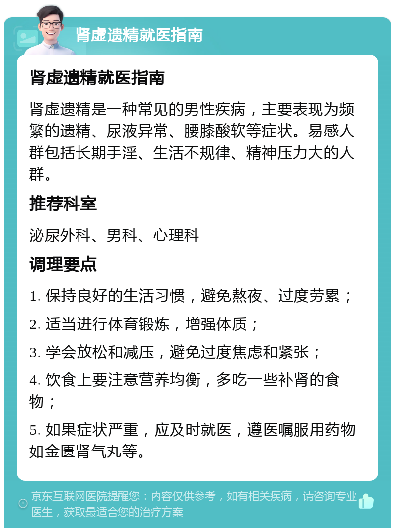 肾虚遗精就医指南 肾虚遗精就医指南 肾虚遗精是一种常见的男性疾病，主要表现为频繁的遗精、尿液异常、腰膝酸软等症状。易感人群包括长期手淫、生活不规律、精神压力大的人群。 推荐科室 泌尿外科、男科、心理科 调理要点 1. 保持良好的生活习惯，避免熬夜、过度劳累； 2. 适当进行体育锻炼，增强体质； 3. 学会放松和减压，避免过度焦虑和紧张； 4. 饮食上要注意营养均衡，多吃一些补肾的食物； 5. 如果症状严重，应及时就医，遵医嘱服用药物如金匮肾气丸等。