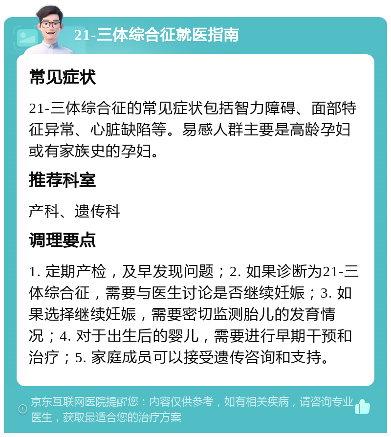 21-三体综合征就医指南 常见症状 21-三体综合征的常见症状包括智力障碍、面部特征异常、心脏缺陷等。易感人群主要是高龄孕妇或有家族史的孕妇。 推荐科室 产科、遗传科 调理要点 1. 定期产检，及早发现问题；2. 如果诊断为21-三体综合征，需要与医生讨论是否继续妊娠；3. 如果选择继续妊娠，需要密切监测胎儿的发育情况；4. 对于出生后的婴儿，需要进行早期干预和治疗；5. 家庭成员可以接受遗传咨询和支持。