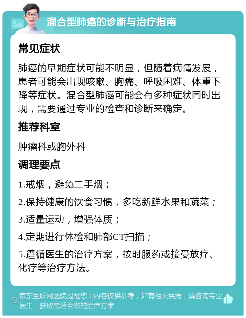 混合型肺癌的诊断与治疗指南 常见症状 肺癌的早期症状可能不明显，但随着病情发展，患者可能会出现咳嗽、胸痛、呼吸困难、体重下降等症状。混合型肺癌可能会有多种症状同时出现，需要通过专业的检查和诊断来确定。 推荐科室 肿瘤科或胸外科 调理要点 1.戒烟，避免二手烟； 2.保持健康的饮食习惯，多吃新鲜水果和蔬菜； 3.适量运动，增强体质； 4.定期进行体检和肺部CT扫描； 5.遵循医生的治疗方案，按时服药或接受放疗、化疗等治疗方法。