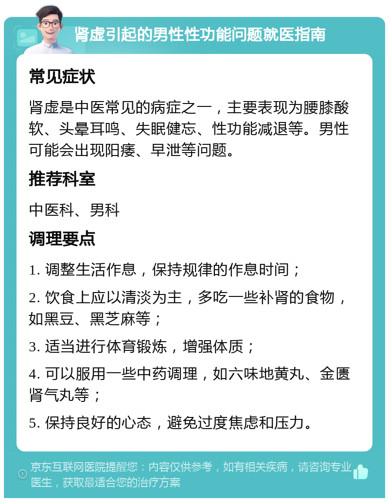 肾虚引起的男性性功能问题就医指南 常见症状 肾虚是中医常见的病症之一，主要表现为腰膝酸软、头晕耳鸣、失眠健忘、性功能减退等。男性可能会出现阳痿、早泄等问题。 推荐科室 中医科、男科 调理要点 1. 调整生活作息，保持规律的作息时间； 2. 饮食上应以清淡为主，多吃一些补肾的食物，如黑豆、黑芝麻等； 3. 适当进行体育锻炼，增强体质； 4. 可以服用一些中药调理，如六味地黄丸、金匮肾气丸等； 5. 保持良好的心态，避免过度焦虑和压力。