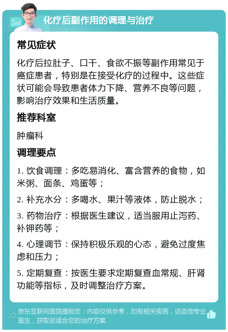 化疗后副作用的调理与治疗 常见症状 化疗后拉肚子、口干、食欲不振等副作用常见于癌症患者，特别是在接受化疗的过程中。这些症状可能会导致患者体力下降、营养不良等问题，影响治疗效果和生活质量。 推荐科室 肿瘤科 调理要点 1. 饮食调理：多吃易消化、富含营养的食物，如米粥、面条、鸡蛋等； 2. 补充水分：多喝水、果汁等液体，防止脱水； 3. 药物治疗：根据医生建议，适当服用止泻药、补钾药等； 4. 心理调节：保持积极乐观的心态，避免过度焦虑和压力； 5. 定期复查：按医生要求定期复查血常规、肝肾功能等指标，及时调整治疗方案。