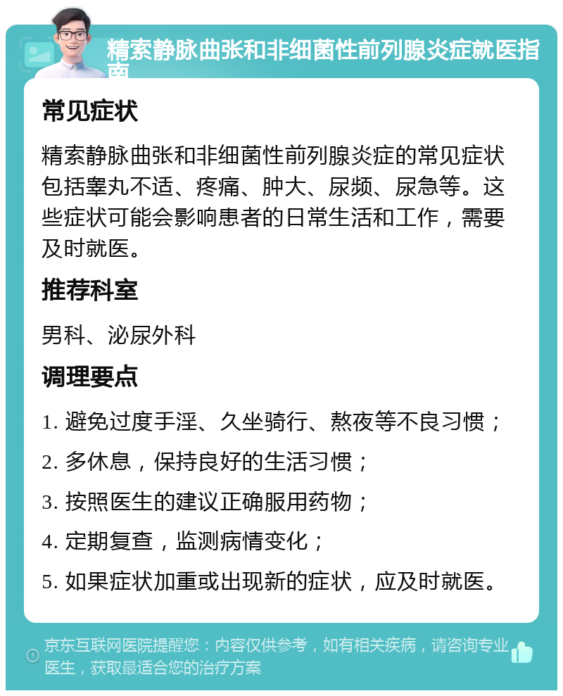 精索静脉曲张和非细菌性前列腺炎症就医指南 常见症状 精索静脉曲张和非细菌性前列腺炎症的常见症状包括睾丸不适、疼痛、肿大、尿频、尿急等。这些症状可能会影响患者的日常生活和工作，需要及时就医。 推荐科室 男科、泌尿外科 调理要点 1. 避免过度手淫、久坐骑行、熬夜等不良习惯； 2. 多休息，保持良好的生活习惯； 3. 按照医生的建议正确服用药物； 4. 定期复查，监测病情变化； 5. 如果症状加重或出现新的症状，应及时就医。