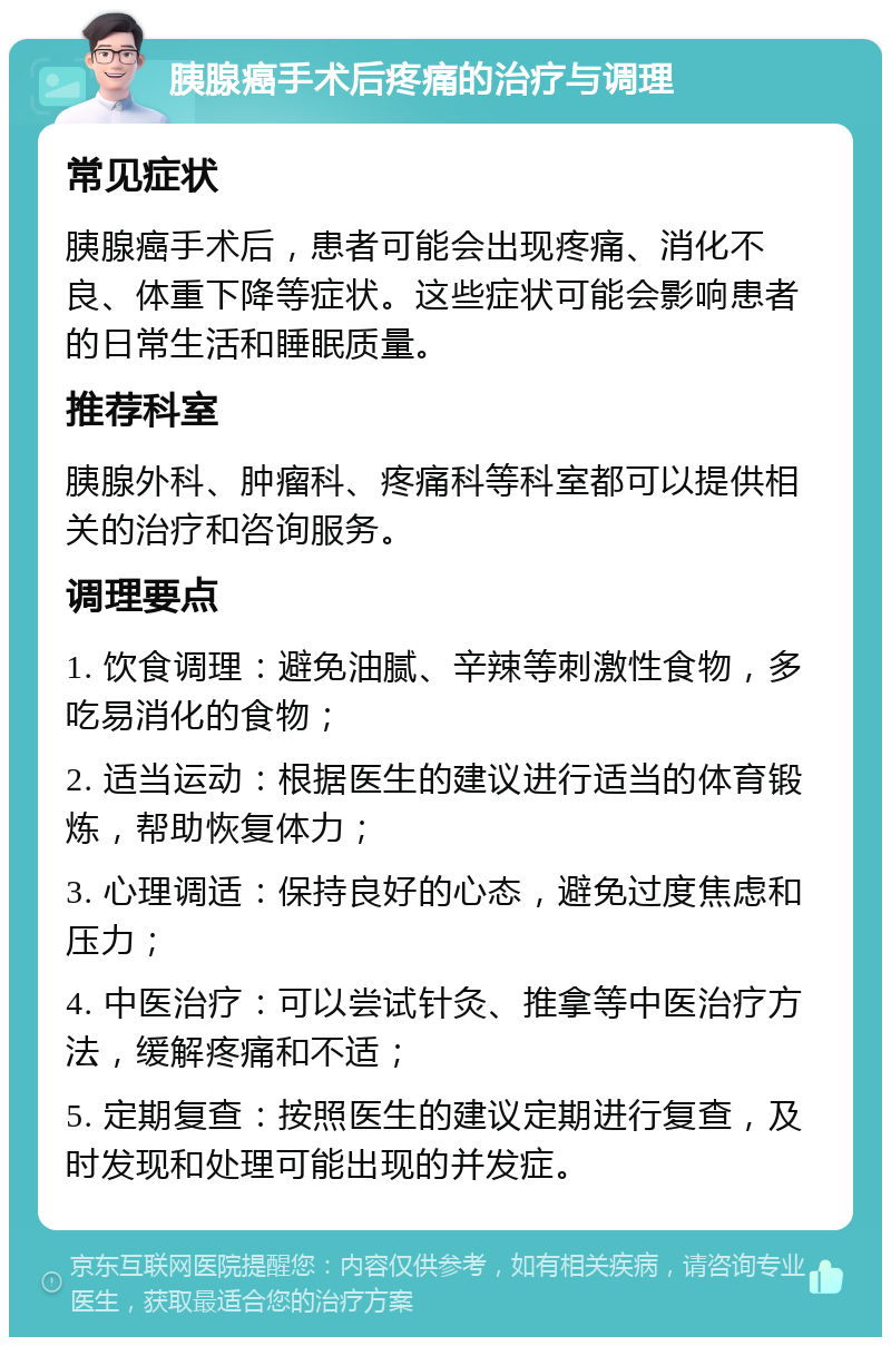 胰腺癌手术后疼痛的治疗与调理 常见症状 胰腺癌手术后，患者可能会出现疼痛、消化不良、体重下降等症状。这些症状可能会影响患者的日常生活和睡眠质量。 推荐科室 胰腺外科、肿瘤科、疼痛科等科室都可以提供相关的治疗和咨询服务。 调理要点 1. 饮食调理：避免油腻、辛辣等刺激性食物，多吃易消化的食物； 2. 适当运动：根据医生的建议进行适当的体育锻炼，帮助恢复体力； 3. 心理调适：保持良好的心态，避免过度焦虑和压力； 4. 中医治疗：可以尝试针灸、推拿等中医治疗方法，缓解疼痛和不适； 5. 定期复查：按照医生的建议定期进行复查，及时发现和处理可能出现的并发症。