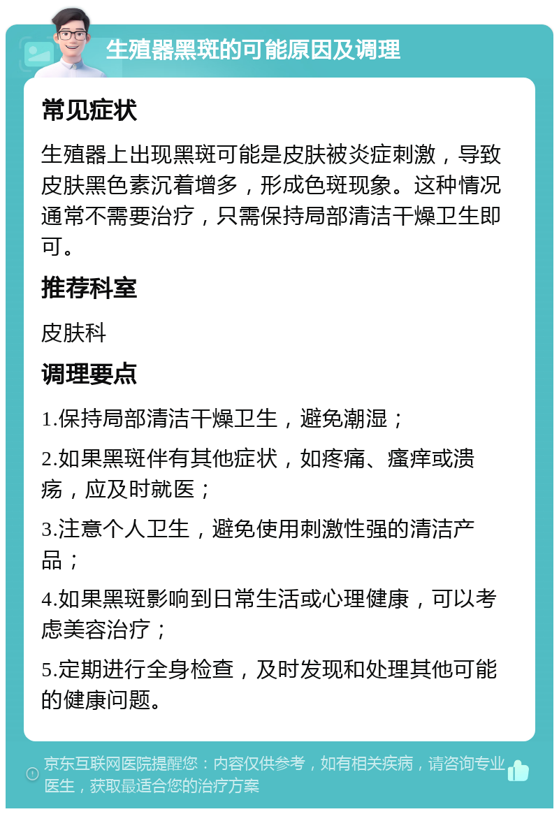 生殖器黑斑的可能原因及调理 常见症状 生殖器上出现黑斑可能是皮肤被炎症刺激，导致皮肤黑色素沉着增多，形成色斑现象。这种情况通常不需要治疗，只需保持局部清洁干燥卫生即可。 推荐科室 皮肤科 调理要点 1.保持局部清洁干燥卫生，避免潮湿； 2.如果黑斑伴有其他症状，如疼痛、瘙痒或溃疡，应及时就医； 3.注意个人卫生，避免使用刺激性强的清洁产品； 4.如果黑斑影响到日常生活或心理健康，可以考虑美容治疗； 5.定期进行全身检查，及时发现和处理其他可能的健康问题。