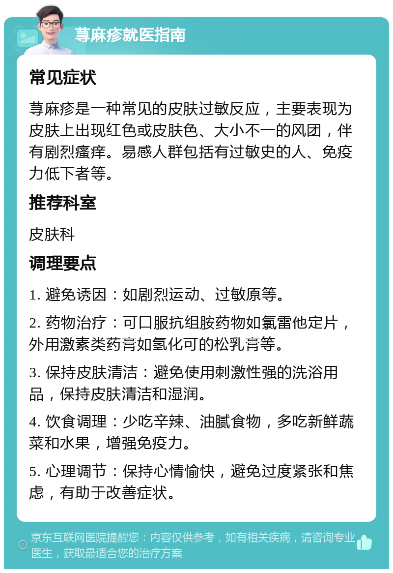 荨麻疹就医指南 常见症状 荨麻疹是一种常见的皮肤过敏反应，主要表现为皮肤上出现红色或皮肤色、大小不一的风团，伴有剧烈瘙痒。易感人群包括有过敏史的人、免疫力低下者等。 推荐科室 皮肤科 调理要点 1. 避免诱因：如剧烈运动、过敏原等。 2. 药物治疗：可口服抗组胺药物如氯雷他定片，外用激素类药膏如氢化可的松乳膏等。 3. 保持皮肤清洁：避免使用刺激性强的洗浴用品，保持皮肤清洁和湿润。 4. 饮食调理：少吃辛辣、油腻食物，多吃新鲜蔬菜和水果，增强免疫力。 5. 心理调节：保持心情愉快，避免过度紧张和焦虑，有助于改善症状。